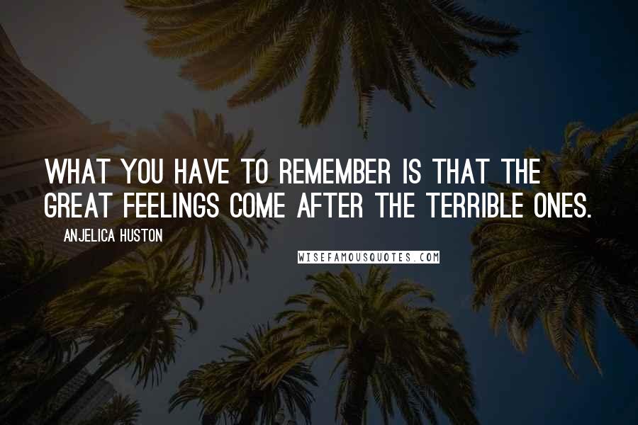 Anjelica Huston Quotes: What you have to remember is that the great feelings come after the terrible ones.