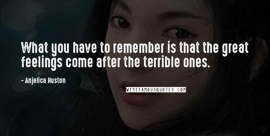 Anjelica Huston Quotes: What you have to remember is that the great feelings come after the terrible ones.