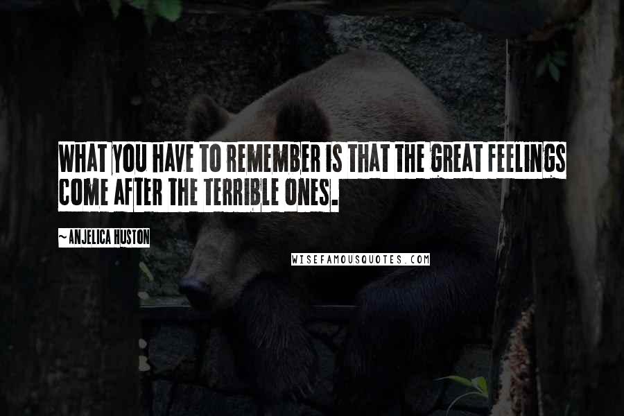 Anjelica Huston Quotes: What you have to remember is that the great feelings come after the terrible ones.