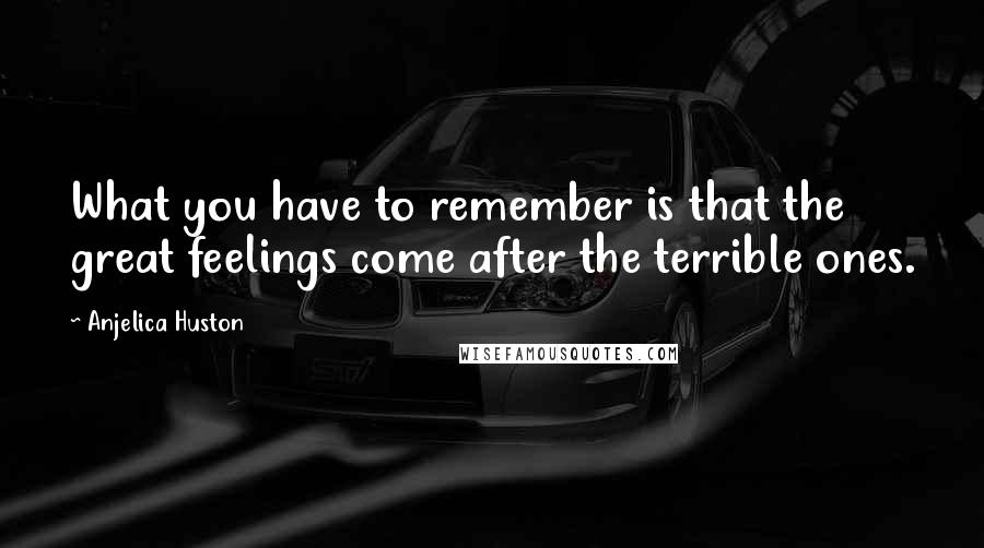 Anjelica Huston Quotes: What you have to remember is that the great feelings come after the terrible ones.