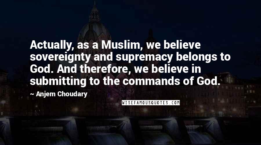 Anjem Choudary Quotes: Actually, as a Muslim, we believe sovereignty and supremacy belongs to God. And therefore, we believe in submitting to the commands of God.