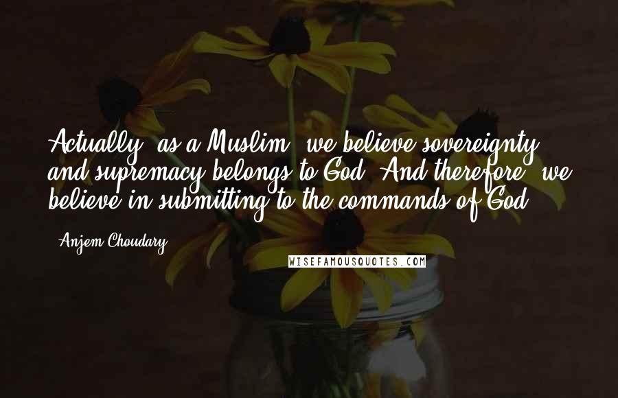 Anjem Choudary Quotes: Actually, as a Muslim, we believe sovereignty and supremacy belongs to God. And therefore, we believe in submitting to the commands of God.