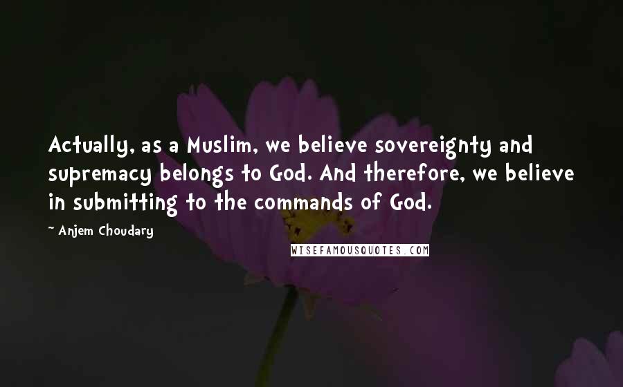 Anjem Choudary Quotes: Actually, as a Muslim, we believe sovereignty and supremacy belongs to God. And therefore, we believe in submitting to the commands of God.