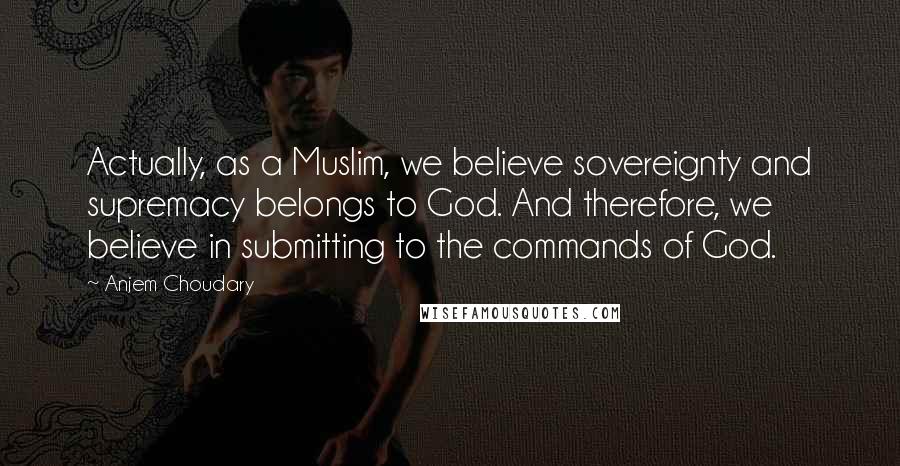 Anjem Choudary Quotes: Actually, as a Muslim, we believe sovereignty and supremacy belongs to God. And therefore, we believe in submitting to the commands of God.