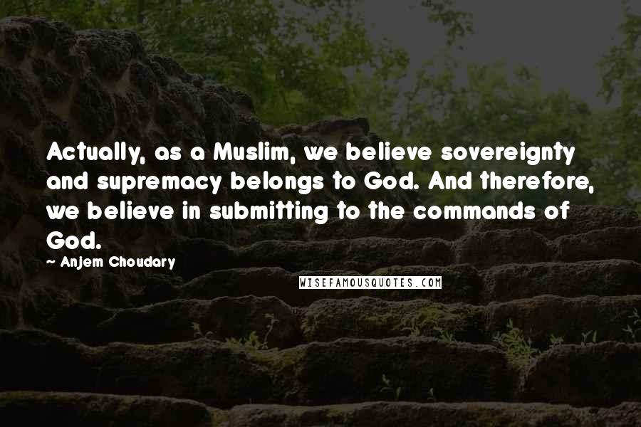 Anjem Choudary Quotes: Actually, as a Muslim, we believe sovereignty and supremacy belongs to God. And therefore, we believe in submitting to the commands of God.