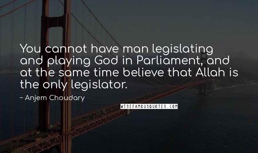 Anjem Choudary Quotes: You cannot have man legislating and playing God in Parliament, and at the same time believe that Allah is the only legislator.