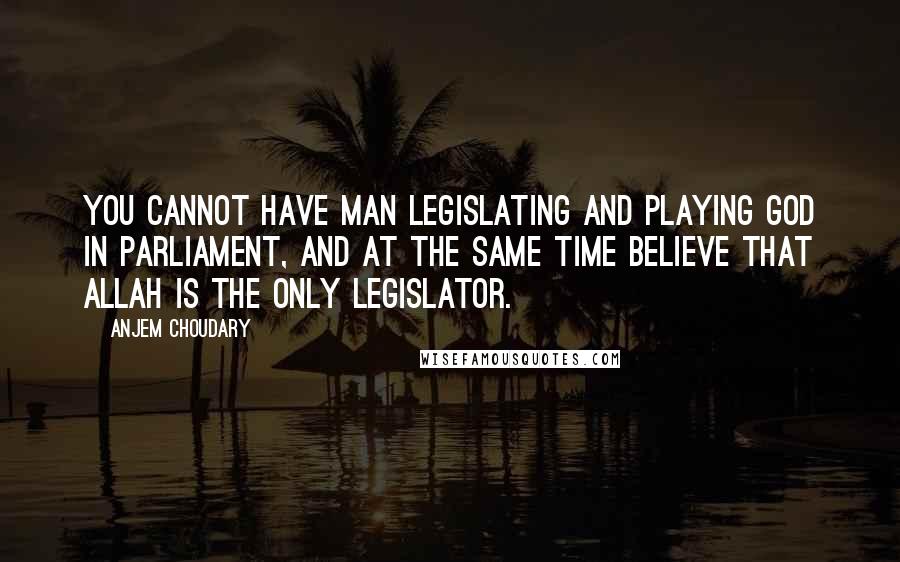 Anjem Choudary Quotes: You cannot have man legislating and playing God in Parliament, and at the same time believe that Allah is the only legislator.