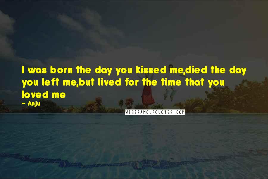 Anju Quotes: I was born the day you kissed me,died the day you left me,but lived for the time that you loved me