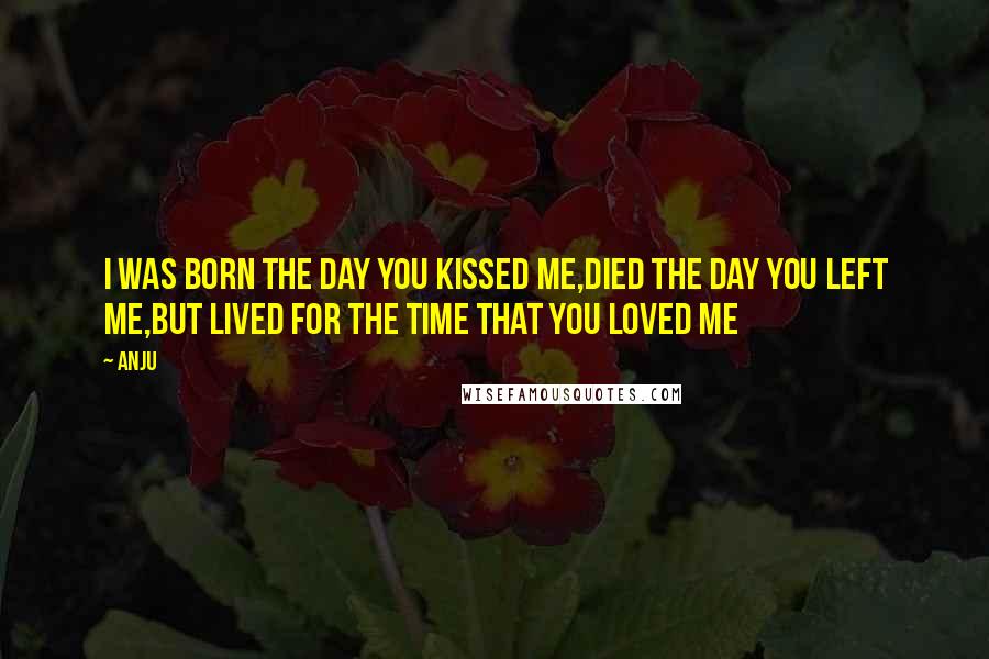 Anju Quotes: I was born the day you kissed me,died the day you left me,but lived for the time that you loved me