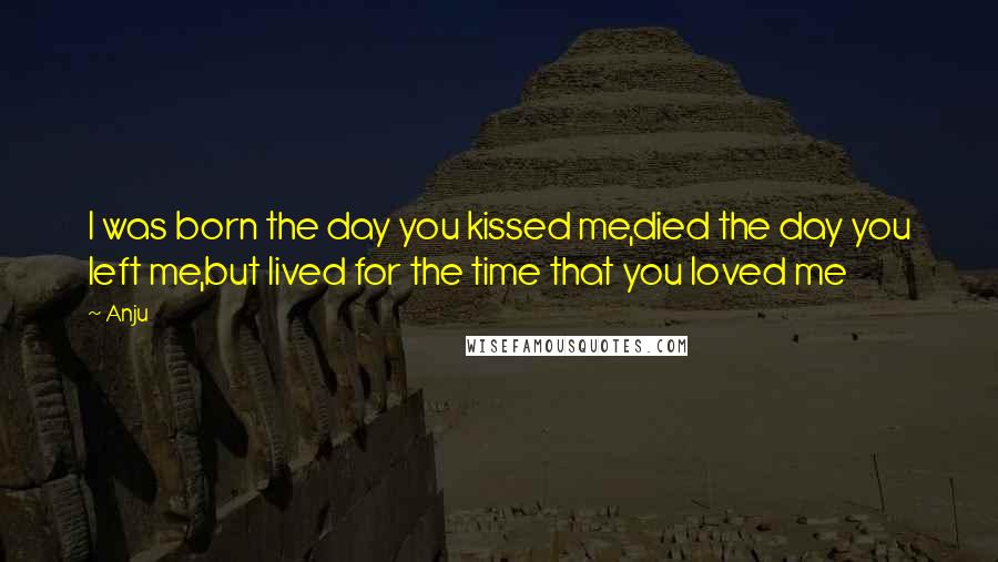 Anju Quotes: I was born the day you kissed me,died the day you left me,but lived for the time that you loved me