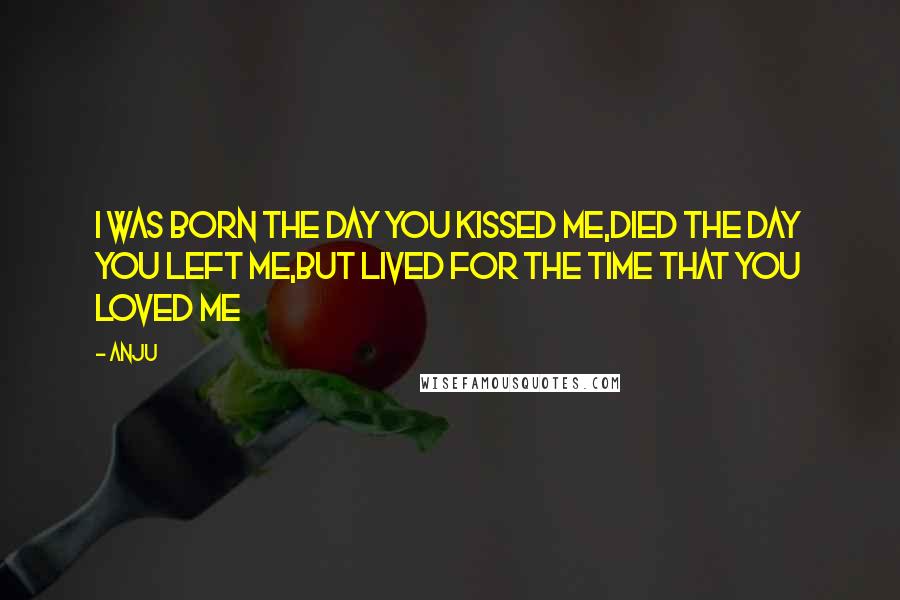 Anju Quotes: I was born the day you kissed me,died the day you left me,but lived for the time that you loved me
