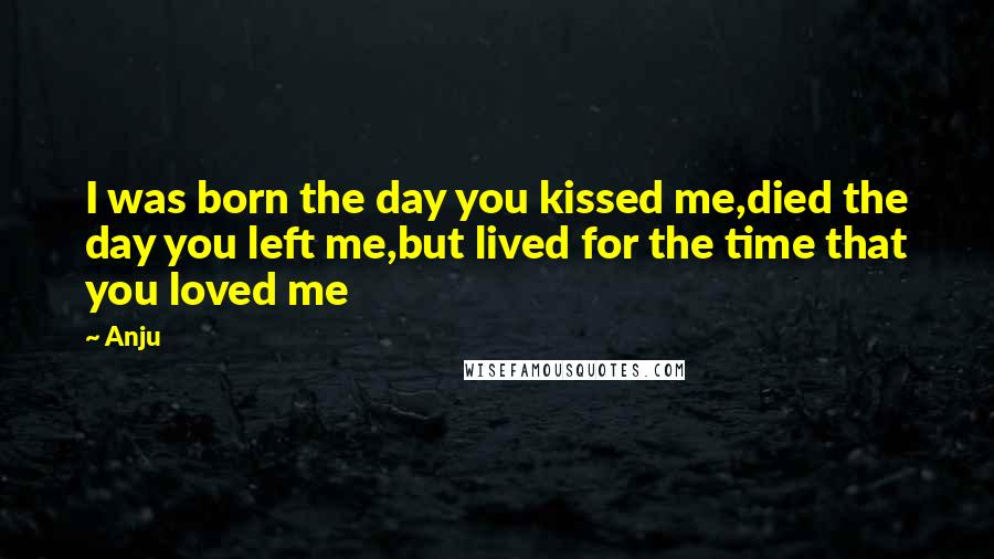 Anju Quotes: I was born the day you kissed me,died the day you left me,but lived for the time that you loved me