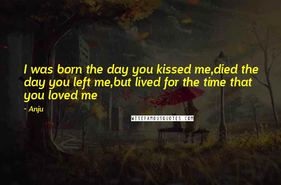 Anju Quotes: I was born the day you kissed me,died the day you left me,but lived for the time that you loved me