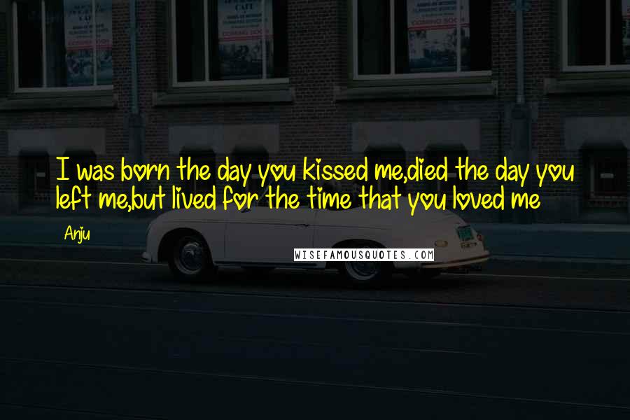 Anju Quotes: I was born the day you kissed me,died the day you left me,but lived for the time that you loved me
