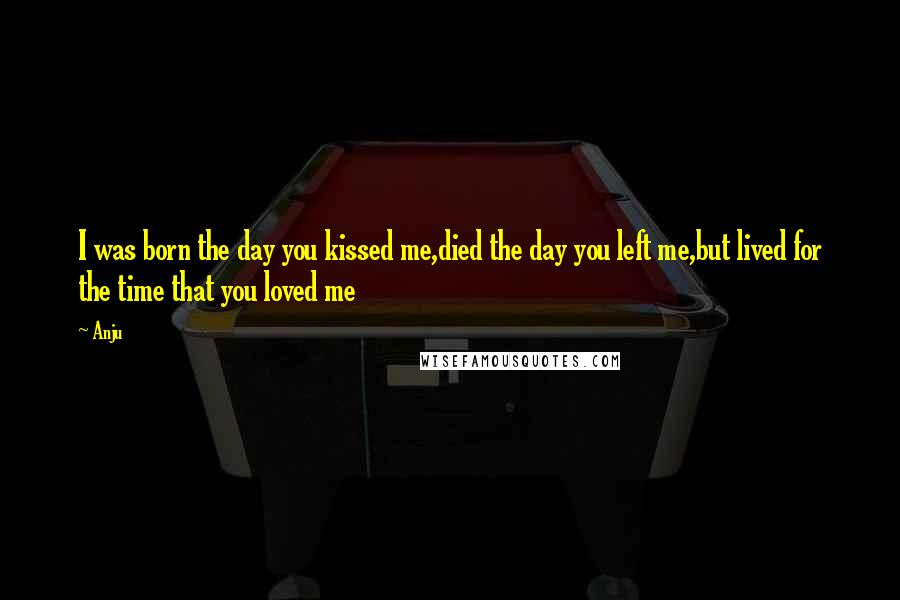 Anju Quotes: I was born the day you kissed me,died the day you left me,but lived for the time that you loved me
