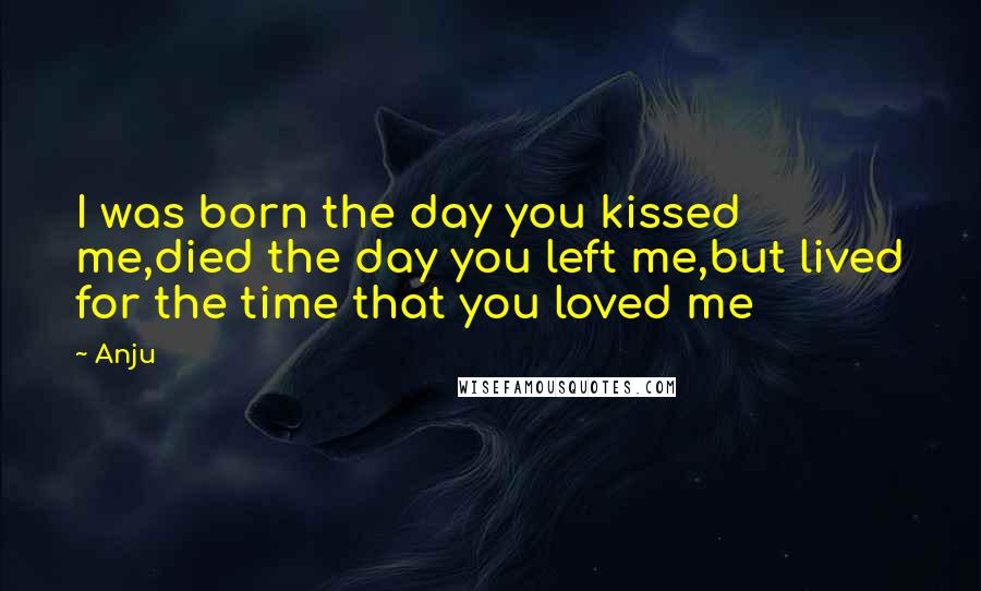 Anju Quotes: I was born the day you kissed me,died the day you left me,but lived for the time that you loved me