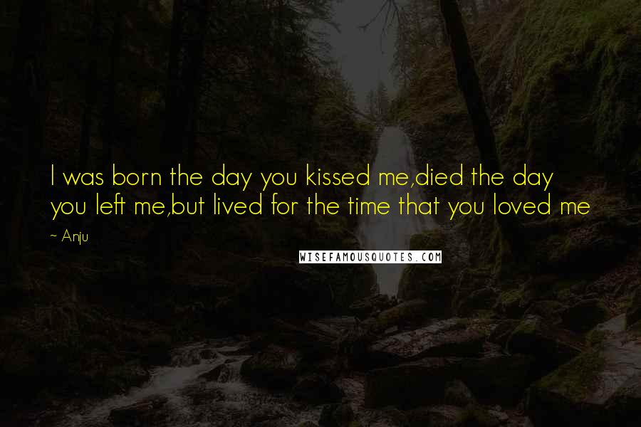 Anju Quotes: I was born the day you kissed me,died the day you left me,but lived for the time that you loved me