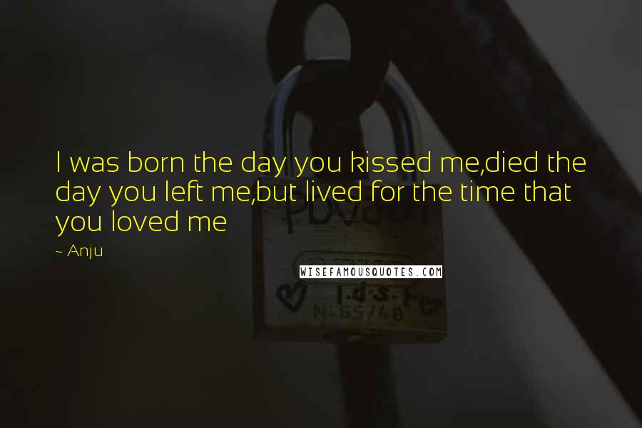 Anju Quotes: I was born the day you kissed me,died the day you left me,but lived for the time that you loved me