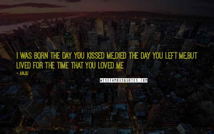 Anju Quotes: I was born the day you kissed me,died the day you left me,but lived for the time that you loved me
