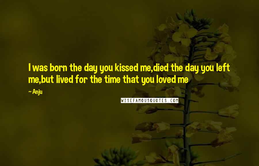 Anju Quotes: I was born the day you kissed me,died the day you left me,but lived for the time that you loved me