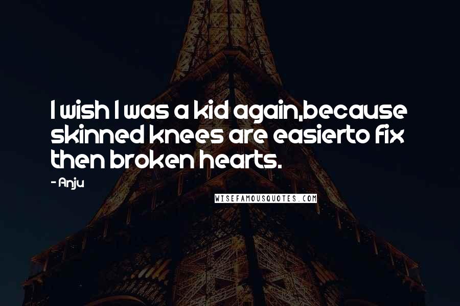 Anju Quotes: I wish I was a kid again,because skinned knees are easierto fix then broken hearts.