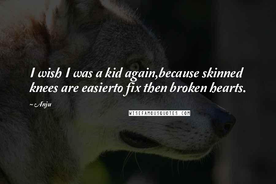 Anju Quotes: I wish I was a kid again,because skinned knees are easierto fix then broken hearts.