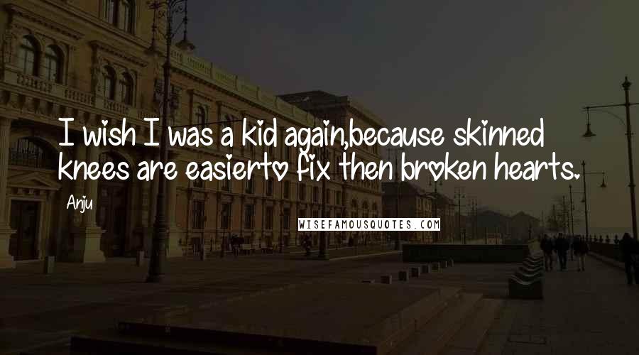 Anju Quotes: I wish I was a kid again,because skinned knees are easierto fix then broken hearts.