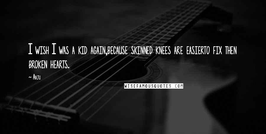 Anju Quotes: I wish I was a kid again,because skinned knees are easierto fix then broken hearts.