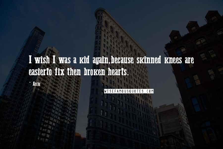 Anju Quotes: I wish I was a kid again,because skinned knees are easierto fix then broken hearts.
