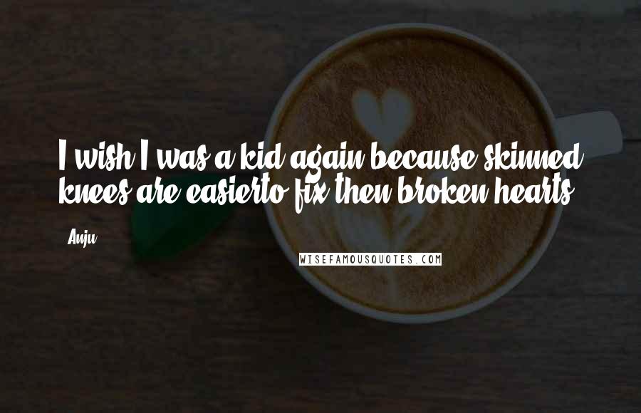 Anju Quotes: I wish I was a kid again,because skinned knees are easierto fix then broken hearts.