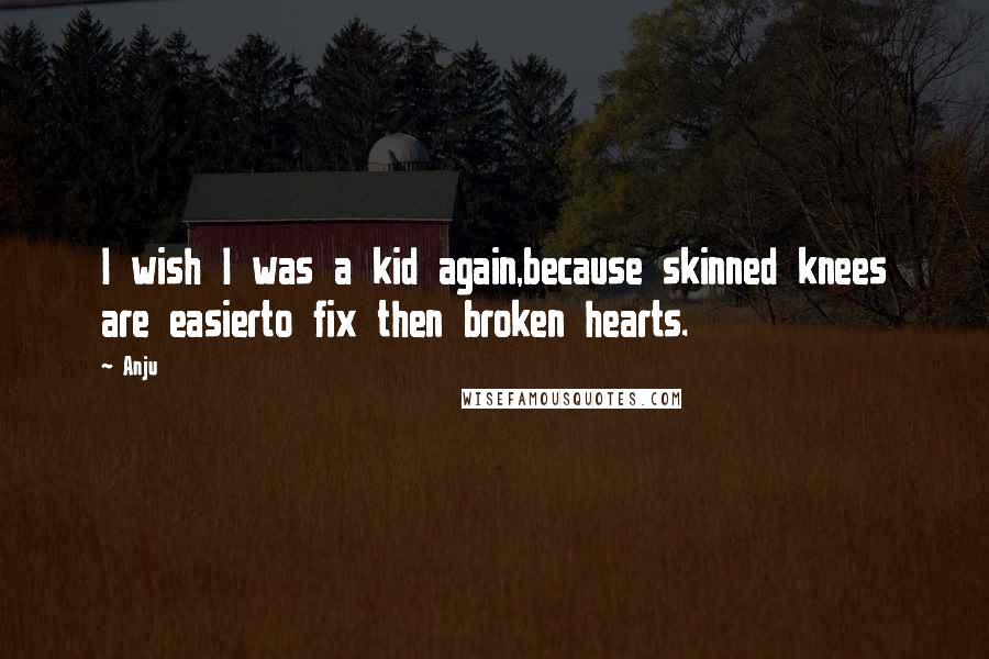 Anju Quotes: I wish I was a kid again,because skinned knees are easierto fix then broken hearts.