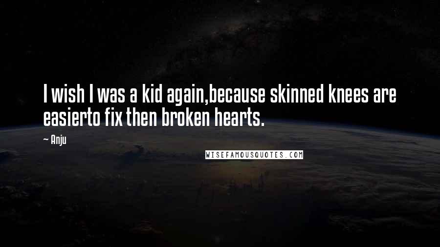 Anju Quotes: I wish I was a kid again,because skinned knees are easierto fix then broken hearts.