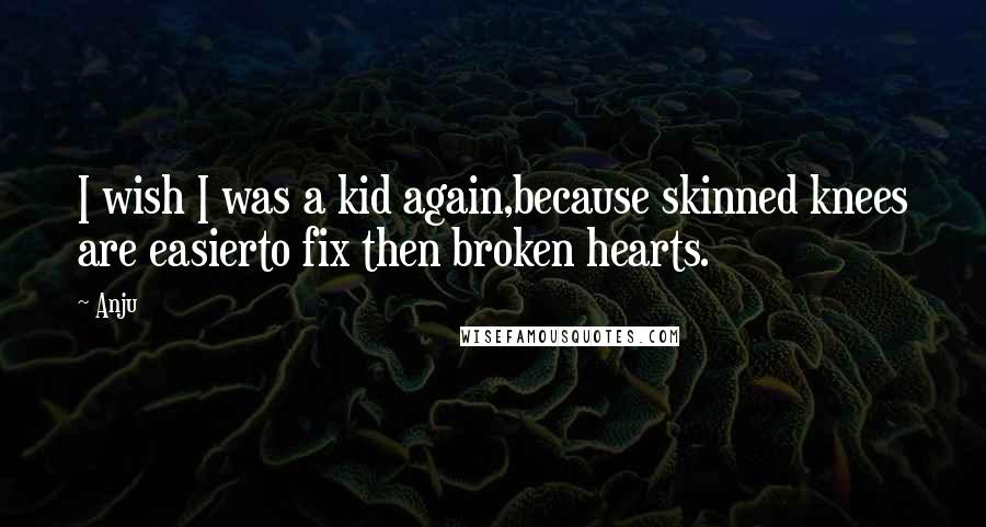 Anju Quotes: I wish I was a kid again,because skinned knees are easierto fix then broken hearts.