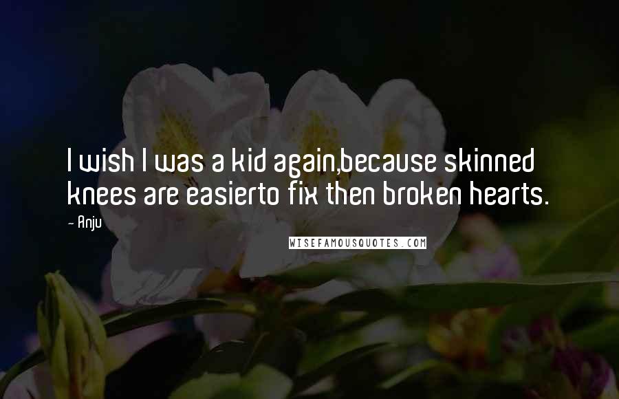 Anju Quotes: I wish I was a kid again,because skinned knees are easierto fix then broken hearts.