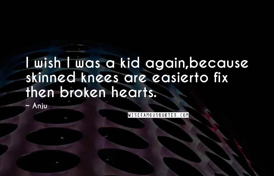 Anju Quotes: I wish I was a kid again,because skinned knees are easierto fix then broken hearts.