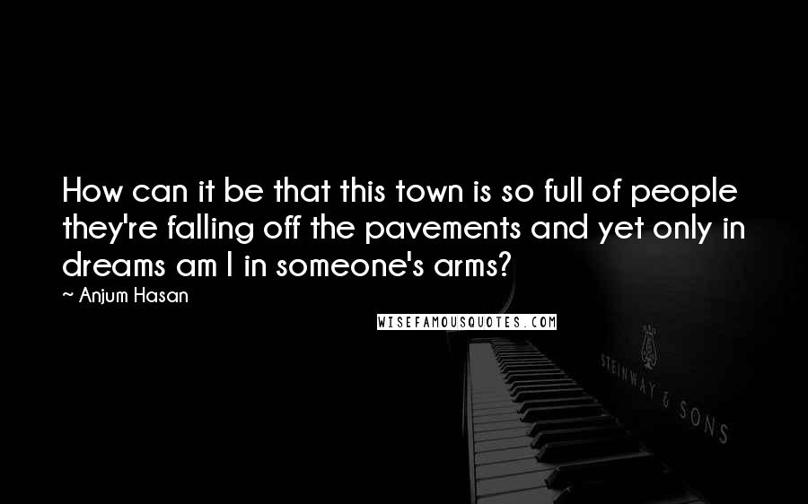 Anjum Hasan Quotes: How can it be that this town is so full of people they're falling off the pavements and yet only in dreams am I in someone's arms?