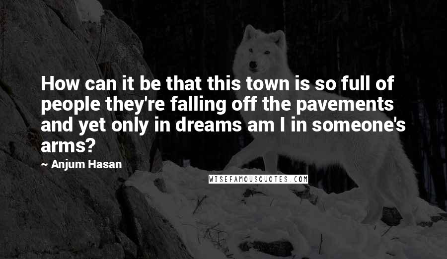 Anjum Hasan Quotes: How can it be that this town is so full of people they're falling off the pavements and yet only in dreams am I in someone's arms?