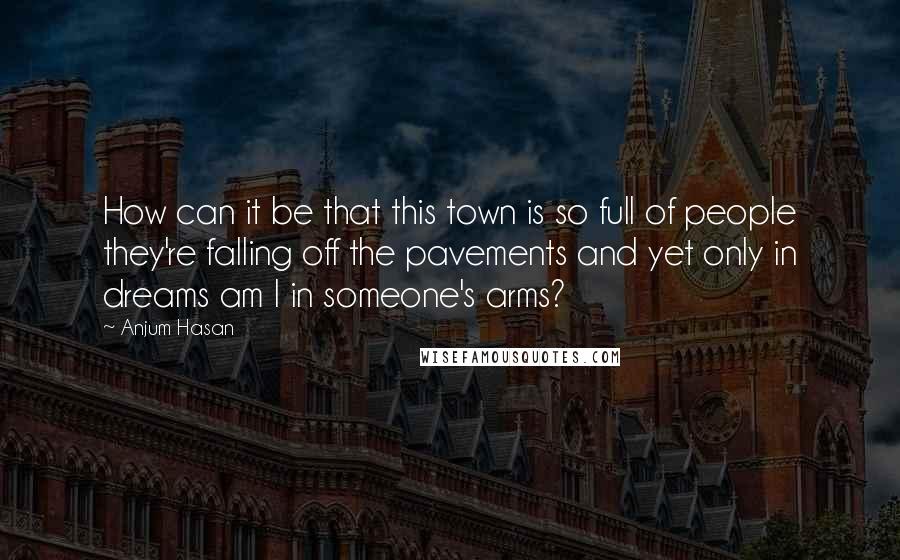 Anjum Hasan Quotes: How can it be that this town is so full of people they're falling off the pavements and yet only in dreams am I in someone's arms?