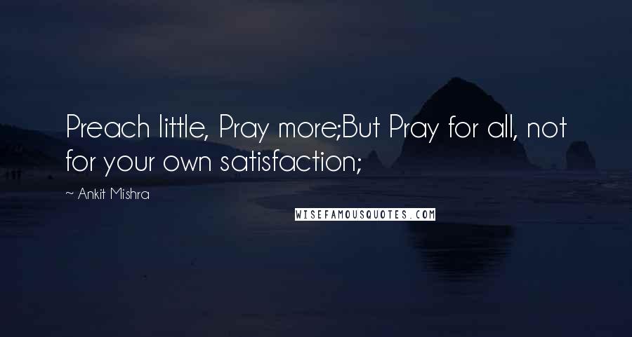 Ankit Mishra Quotes: Preach little, Pray more;But Pray for all, not for your own satisfaction;