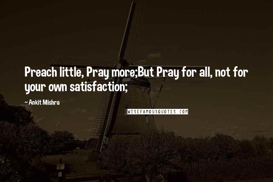 Ankit Mishra Quotes: Preach little, Pray more;But Pray for all, not for your own satisfaction;