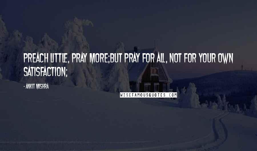 Ankit Mishra Quotes: Preach little, Pray more;But Pray for all, not for your own satisfaction;