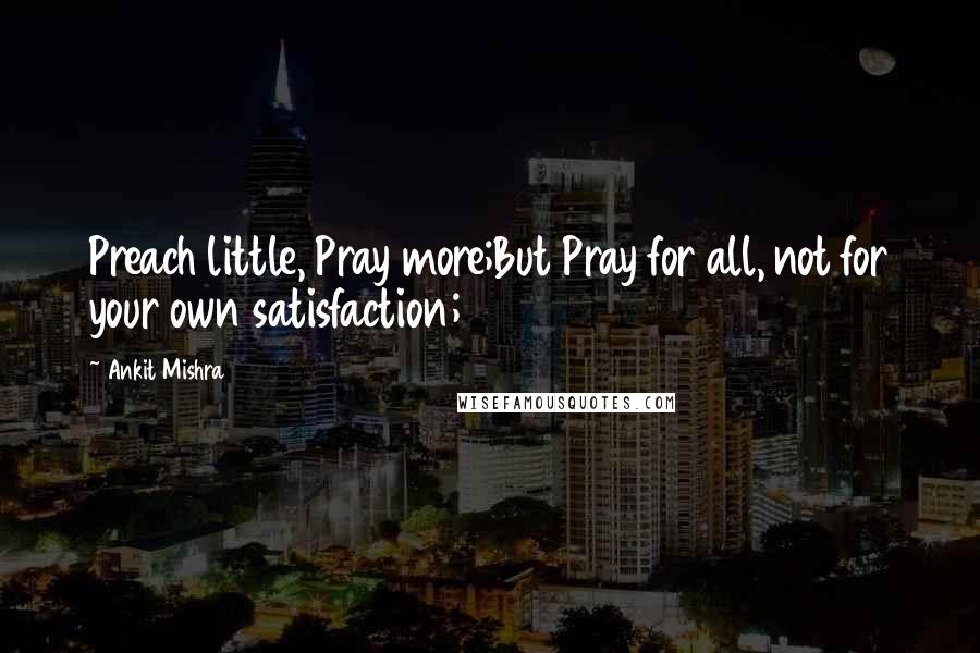 Ankit Mishra Quotes: Preach little, Pray more;But Pray for all, not for your own satisfaction;