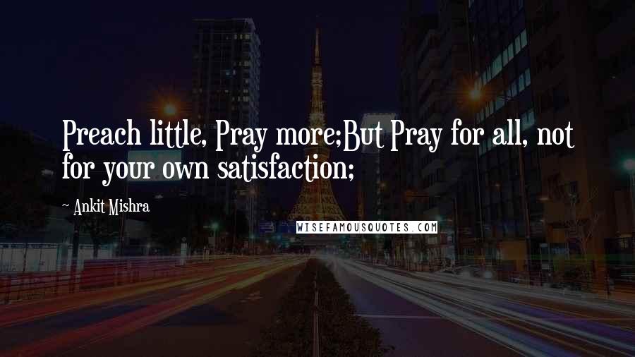 Ankit Mishra Quotes: Preach little, Pray more;But Pray for all, not for your own satisfaction;