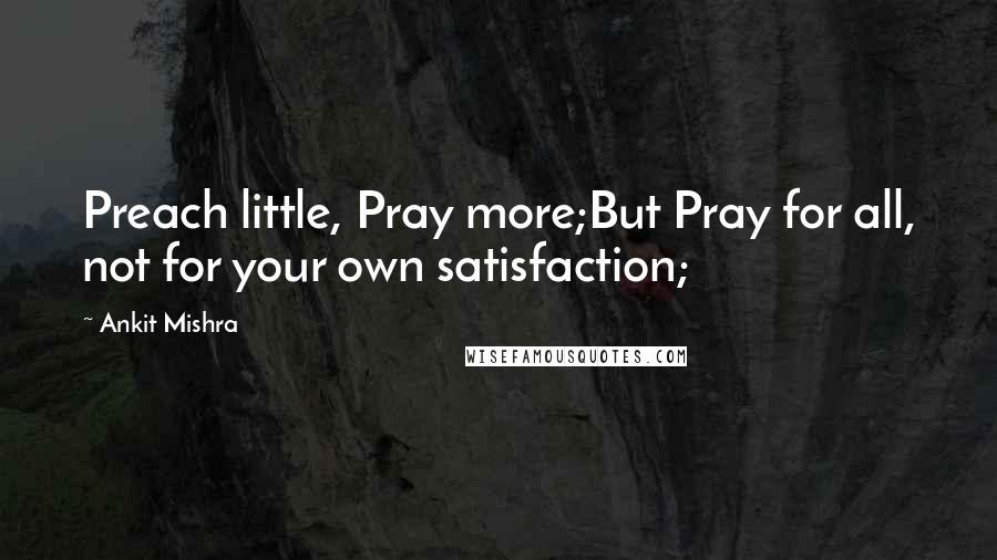 Ankit Mishra Quotes: Preach little, Pray more;But Pray for all, not for your own satisfaction;