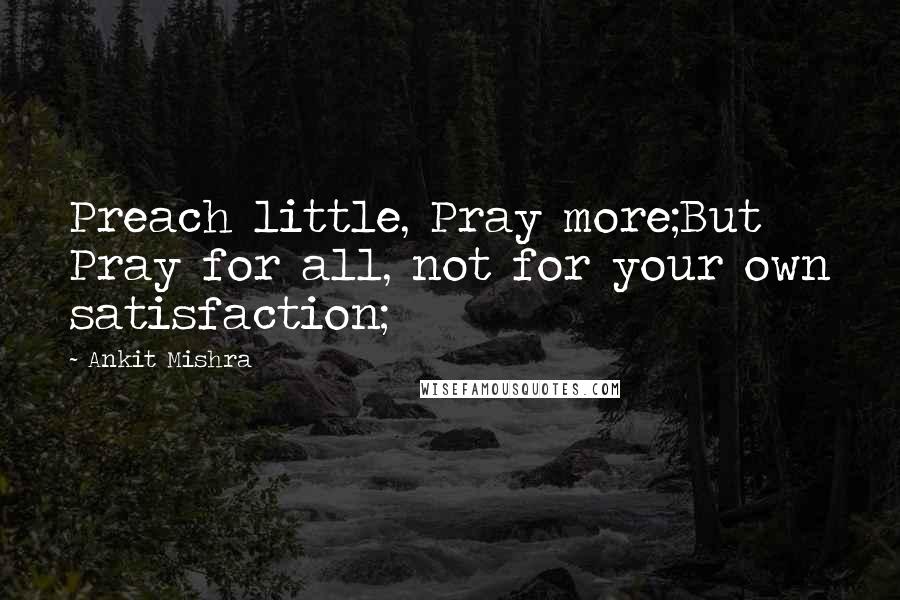 Ankit Mishra Quotes: Preach little, Pray more;But Pray for all, not for your own satisfaction;