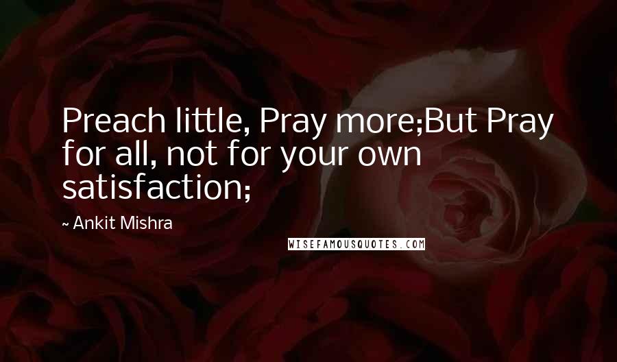 Ankit Mishra Quotes: Preach little, Pray more;But Pray for all, not for your own satisfaction;