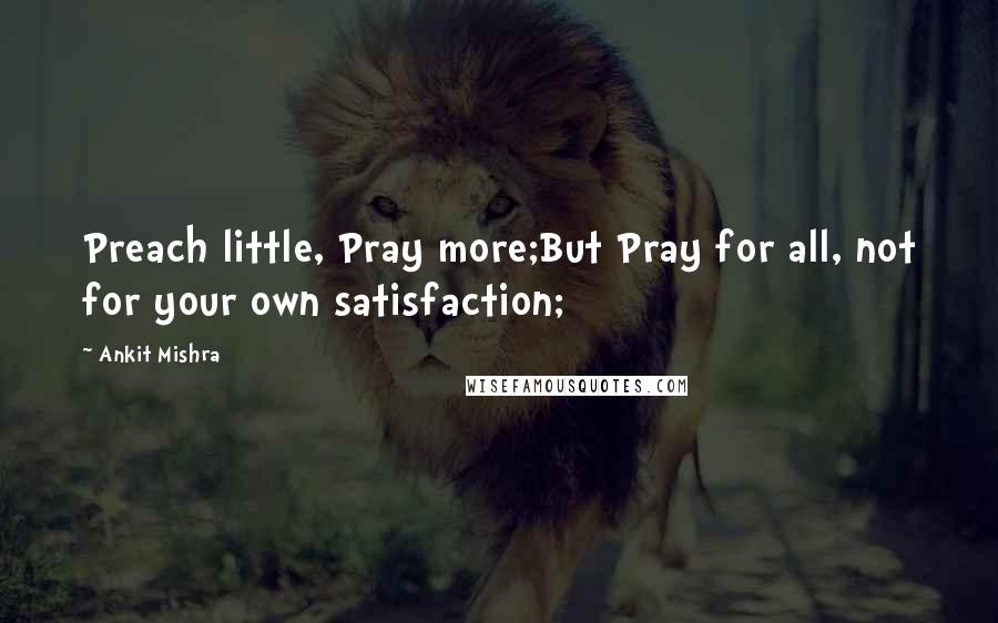 Ankit Mishra Quotes: Preach little, Pray more;But Pray for all, not for your own satisfaction;