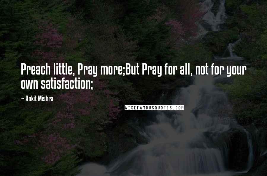 Ankit Mishra Quotes: Preach little, Pray more;But Pray for all, not for your own satisfaction;