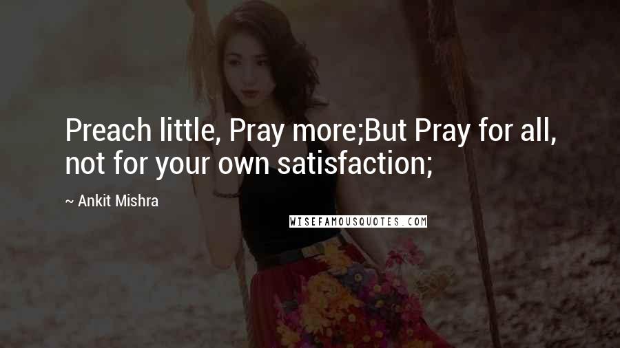 Ankit Mishra Quotes: Preach little, Pray more;But Pray for all, not for your own satisfaction;