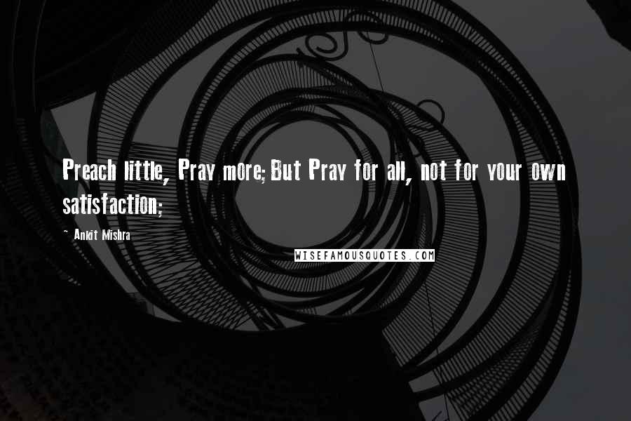 Ankit Mishra Quotes: Preach little, Pray more;But Pray for all, not for your own satisfaction;